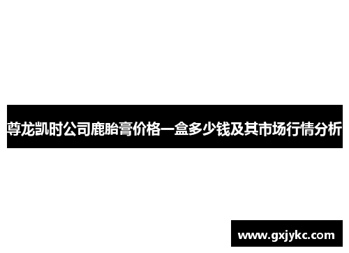 尊龙凯时公司鹿胎膏价格一盒多少钱及其市场行情分析